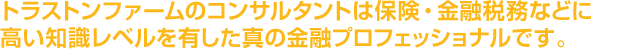 トラストンファームのコンサルタントは保険・金融税務などに高い知識レベルを有した真の金融プロフェッショナルです。