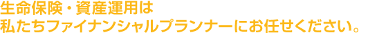 生命保険、資産運用は私たちファイナンシャルプランナーにお任せください。